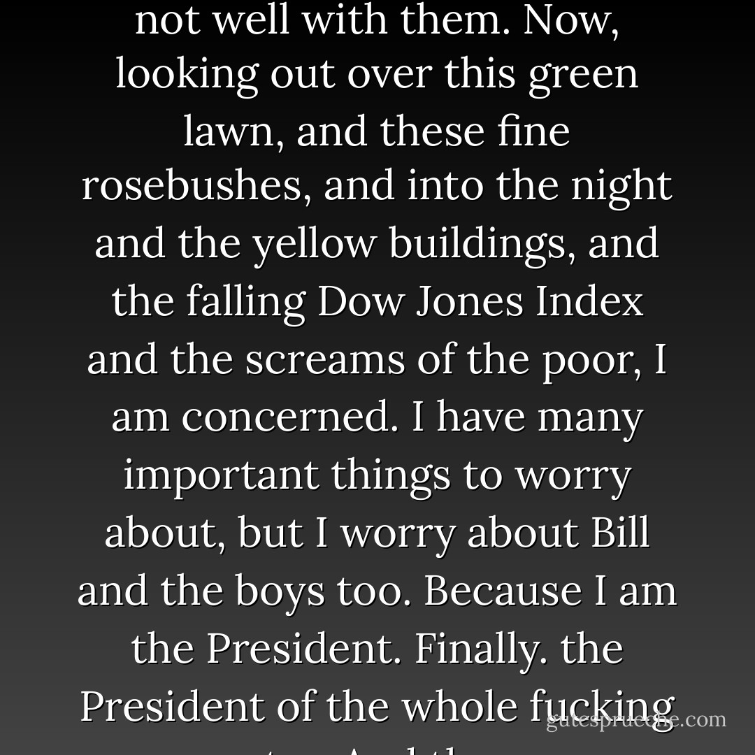 The President looked out of his window. He was not very happy. “I worry about Bill, Hubert, Henry, Kevin, Edward, Clem, Dan and their lover, Snow White. I sense that all is not well with them. Now, looking out over this green lawn, and these fine rosebushes, and into the night and the yellow buildings, and the falling Dow Jones Index and the screams of the poor, I am concerned. I have many important things to worry about, but I worry about Bill and the boys too. Because I am the President. Finally. the President of the whole fucking country. And they are Americans, Bill, Hubert, Henry, Kevin, Edward, Clem, Dan and Snow White. They are Americans. My Americans. - Donald Barthelme