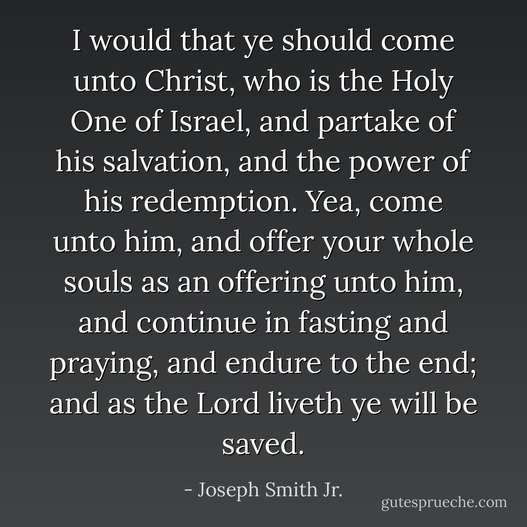 I would that ye should come unto Christ, who is the Holy One of Israel, and partake of his salvation, and the power of his redemption. Yea, come unto him, and offer your whole souls as an offering unto him, and continue in fasting and praying, and endure to the end; and as the Lord liveth ye will be saved. - Joseph Smith Jr.