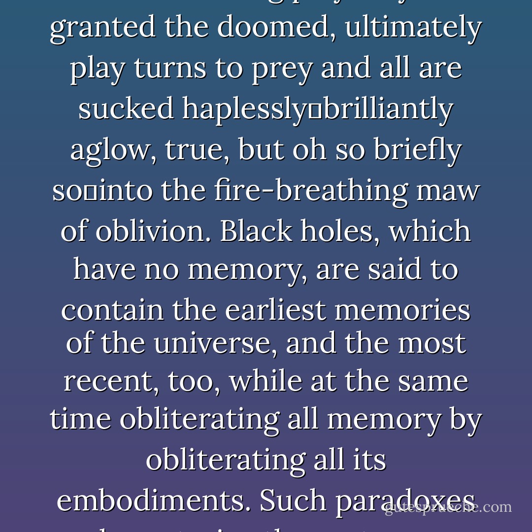 Black holes are the seductive dragons of the universe, outwardly quiescent yet violent at the heart, uncanny, hostile, primeval, emitting a negative radiance that draws all toward them, gobbling up all who come too close. Once having entered the tumultuous orbit of a black hole, nothing can break away from its passionate but fatal embrace. Though cons of teasing play may be granted the doomed, ultimately play turns to prey and all are sucked haplessly―brilliantly aglow, true, but oh so briefly so―into the fire-breathing maw of oblivion. Black holes, which have no memory, are said to contain the earliest memories of the universe, and the most recent, too, while at the same time obliterating all memory by obliterating all its embodiments. Such paradoxes characterize these strange galactic monsters, for whom creation is destruction, death life, chaos order. And darkness illumination: for, as dragons are also called worms, so black hole are known as wormholes, offering a mystical and intimate pathway to the farthest reaches of the cosmos, thus bring light as they consume it. - Robert Coover