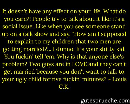 It doesn't have any effect on your life. What do you care?! People try to talk about it like it's a social issue. Like when you see someone stand up on a talk show and say, "How am I supposed to explain to my children that two men are getting married?... I dunno. It's your shitty kid. You fuckin' tell 'em. Why is that anyone else's problem? Two guys are in LOVE and they can't get married because you don't want to talk to your ugly child for five fuckin' minutes? - Louis C.K.