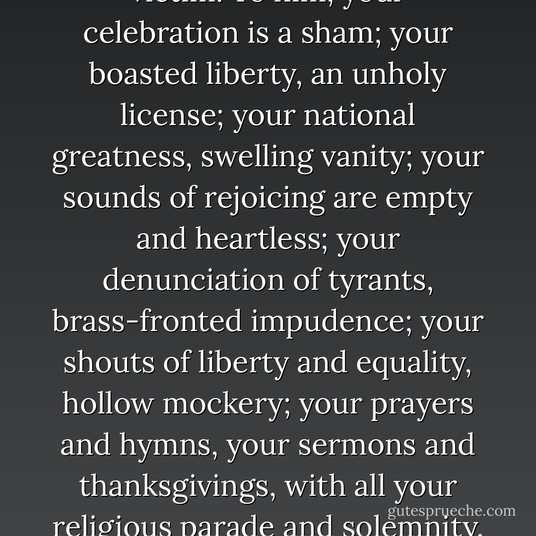 What, to the American slave, is your Fourth of July?<br /><br />I answer: a day that reveals to him, more than all other days in the year, the gross injustice and cruelty to which he is the constant victim. To him, your celebration is a sham; your boasted liberty, an unholy license; your national greatness, swelling vanity; your sounds of rejoicing are empty and heartless; your denunciation of tyrants, brass-fronted impudence; your shouts of liberty and equality, hollow mockery; your prayers and hymns, your sermons and thanksgivings, with all your religious parade and solemnity, mere bombast, fraud, deception, impiety, and hypocrisy-a thin veil to cover up crimes which would disgrace a nation of savages. - Frederick Douglass