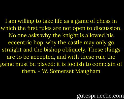 I am willing to take life as a game of chess in which the first rules are not open to discussion. No one asks why the knight is allowed his eccentric hop, why the castle may only go straight and the bishop obliquely. These things are to be accepted, and with these rule the game must be played: it is foolish to complain of them. - W. Somerset Maugham