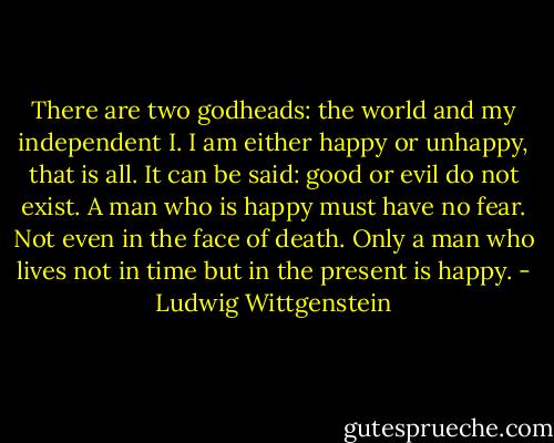 There are two godheads: the world and my independent I. I am either happy or unhappy, that is all. It can be said: good or evil do not exist. A man who is happy must have no fear. Not even in the face of death. Only a man who lives not in time but in the present is happy. - Ludwig Wittgenstein