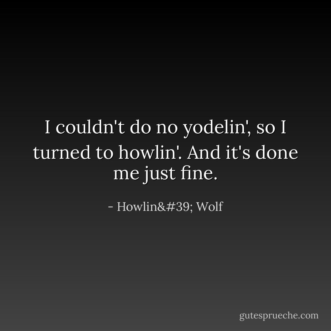I couldn't do no yodelin', so I turned to howlin'. And it's done me just fine. - Howlin' Wolf
