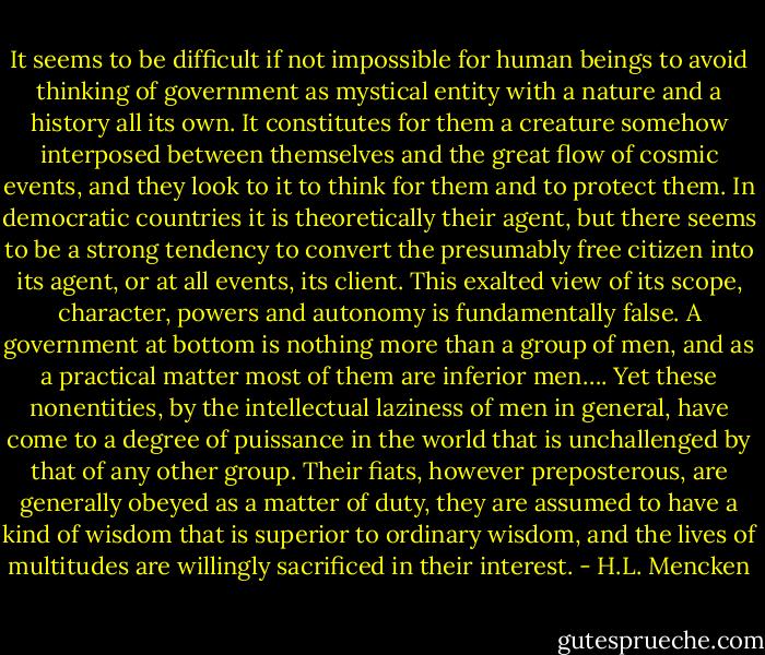It seems to be difficult if not impossible for human beings to avoid thinking of government as mystical entity with a nature and a history all its own. It constitutes for them a creature somehow interposed between themselves and the great flow of cosmic events, and they look to it to think for them and to protect them. In democratic countries it is theoretically their agent, but there seems to be a strong tendency to convert the presumably free citizen into its agent, or at all events, its client. This exalted view of its scope, character, powers and autonomy is fundamentally false. A government at bottom is nothing more than a group of men, and as a practical matter most of them are inferior men…. Yet these nonentities, by the intellectual laziness of men in general, have come to a degree of puissance in the world that is unchallenged by that of any other group. Their fiats, however preposterous, are generally obeyed as a matter of duty, they are assumed to have a kind of wisdom that is superior to ordinary wisdom, and the lives of multitudes are willingly sacrificed in their interest. - H.L. Mencken