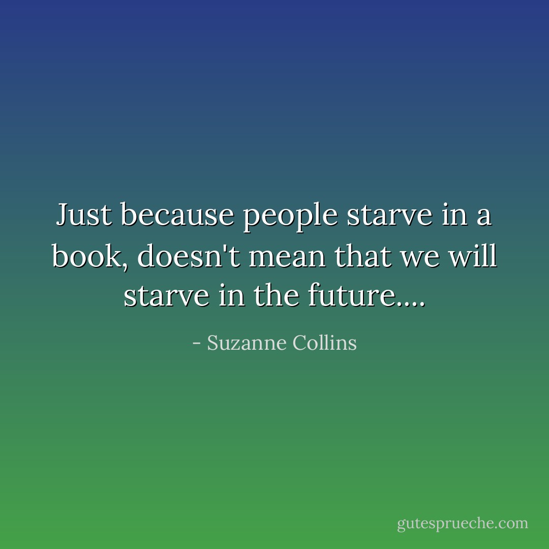Just because people starve in a book, doesn't mean that we will starve in the future.... - Suzanne Collins