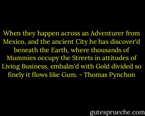 When they happen across an Adventurer from Mexico, and the ancient City he has discover'd beneath the Earth, where thousands of Mummies occupy the Streets in attitudes of Living Business, embalm'd with Gold divided so finely it flows like Gum. - Thomas Pynchon