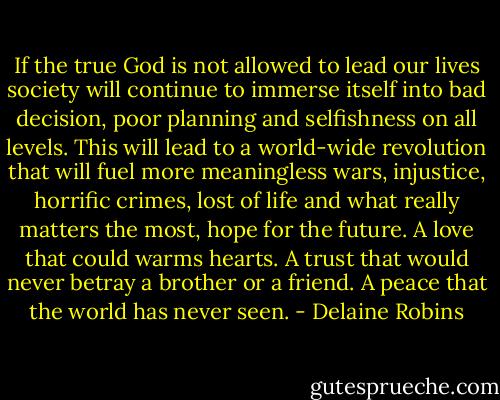 If the true God is not allowed to lead our lives society will continue to immerse itself into bad decision, poor planning and selfishness on all levels. This will lead to a world-wide revolution that will fuel more meaningless wars, injustice, horrific crimes, lost of life and what really matters the most, hope for the future. A love that could warms hearts. A trust that would never betray a brother or a friend. A peace that the world has never seen. - Delaine Robins