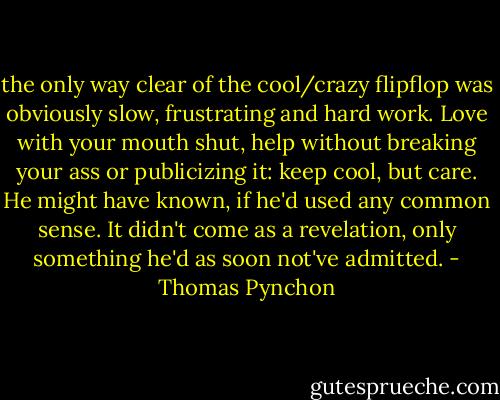 the only way clear of the cool/crazy flipflop was obviously slow, frustrating and hard work. Love with your mouth shut, help without breaking your ass or publicizing it: keep cool, but care. He might have known, if he'd used any common sense. It didn't come as a revelation, only something he'd as soon not've admitted. - Thomas Pynchon