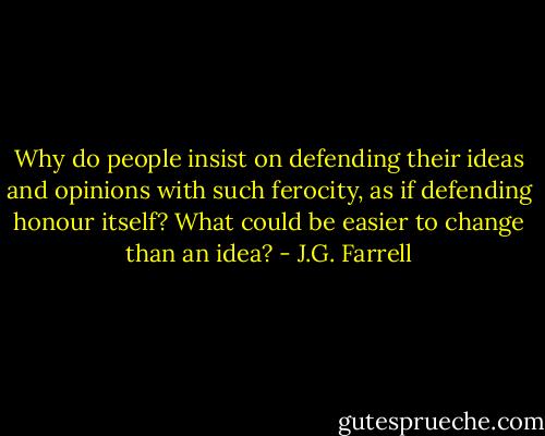 Why do people insist on defending their ideas and opinions with such ferocity, as if defending honour itself? What could be easier to change than an idea? - J.G. Farrell