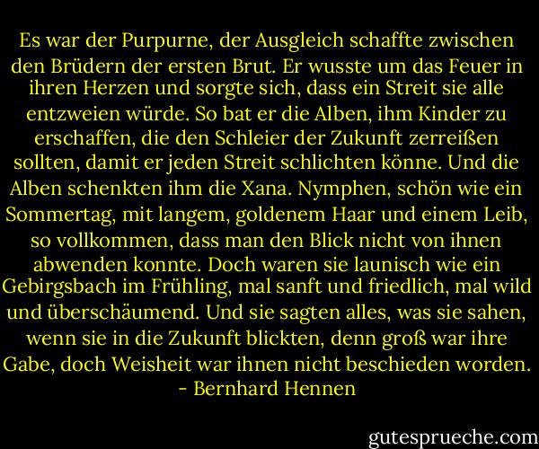 Es war der Purpurne, der Ausgleich schaffte zwischen den Brüdern der ersten Brut. Er wusste um das Feuer in ihren Herzen und sorgte sich, dass ein Streit sie alle entzweien würde. So bat er die Alben, ihm Kinder zu erschaffen, die den Schleier der Zukunft zerreißen sollten, damit er jeden Streit schlichten könne. Und die Alben schenkten ihm die Xana. Nymphen, schön wie ein Sommertag, mit langem, goldenem Haar und einem Leib, so vollkommen, dass man den Blick nicht von ihnen abwenden konnte. Doch waren sie launisch wie ein Gebirgsbach im Frühling, mal sanft und friedlich, mal wild und überschäumend. Und sie sagten alles, was sie sahen, wenn sie in die Zukunft blickten, denn groß war ihre Gabe, doch Weisheit war ihnen nicht beschieden worden. - Bernhard Hennen