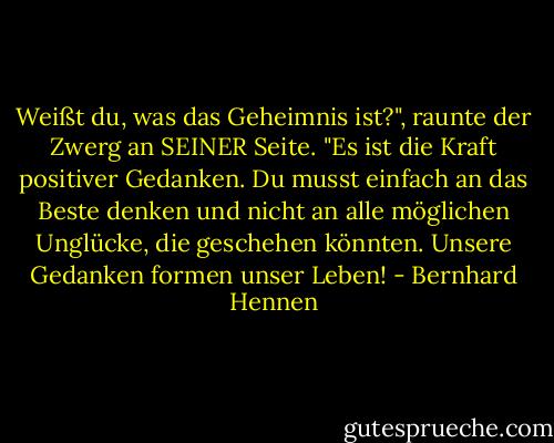 Weißt du, was das Geheimnis ist?", raunte der Zwerg an SEINER Seite. "Es ist die Kraft positiver Gedanken. Du musst einfach an das Beste denken und nicht an alle möglichen Unglücke, die geschehen könnten. Unsere Gedanken formen unser Leben! - Bernhard Hennen