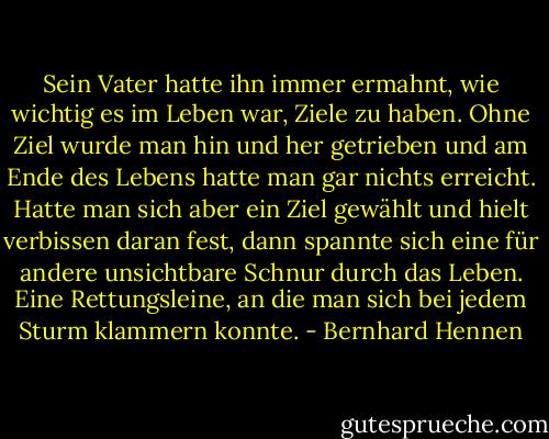 Sein Vater hatte ihn immer ermahnt, wie wichtig es im Leben war, Ziele zu haben. Ohne Ziel wurde man hin und her getrieben und am Ende des Lebens hatte man gar nichts erreicht. Hatte man sich aber ein Ziel gewählt und hielt verbissen daran fest, dann spannte sich eine für andere unsichtbare Schnur durch das Leben. Eine Rettungsleine, an die man sich bei jedem Sturm klammern konnte. - Bernhard Hennen