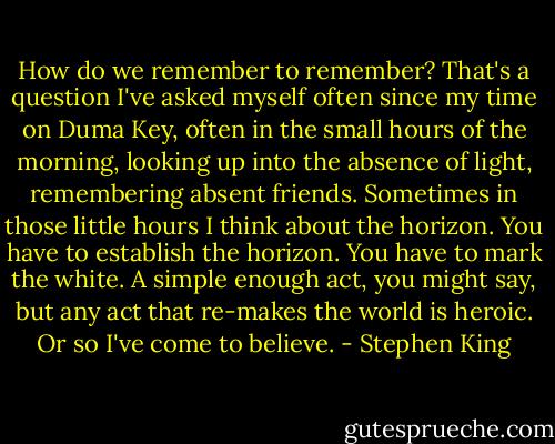 How do we remember to remember? That's a question I've asked myself often since my time on Duma Key, often in the small hours of the morning, looking up into the absence of light, remembering absent friends. Sometimes in those little hours I think about the horizon. You have to establish the horizon. You have to mark the white. A simple enough act, you might say, but any act that re-makes the world is heroic. Or so I've come to believe. - Stephen King