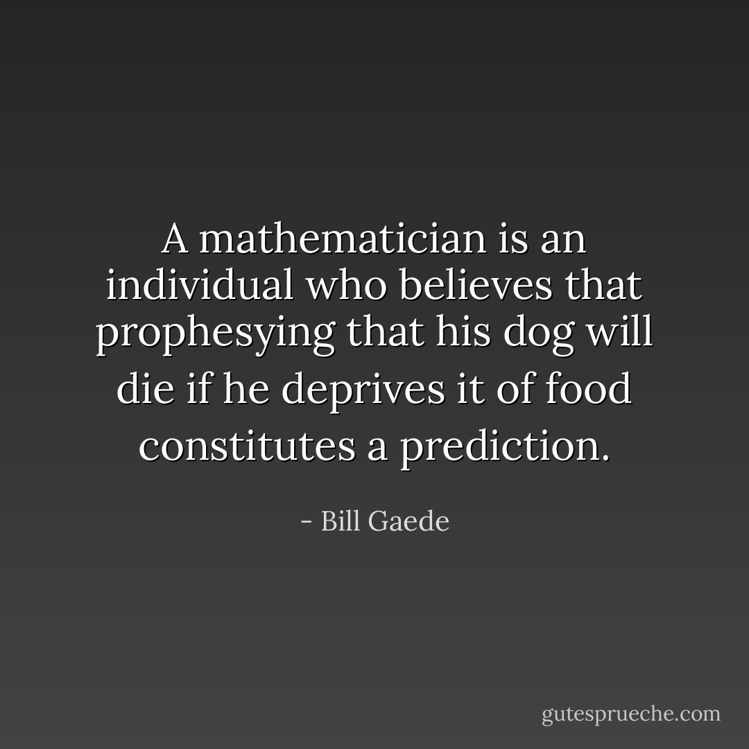 A mathematician is an individual who believes that prophesying that his dog will die if he deprives it of food constitutes a prediction. - Bill Gaede