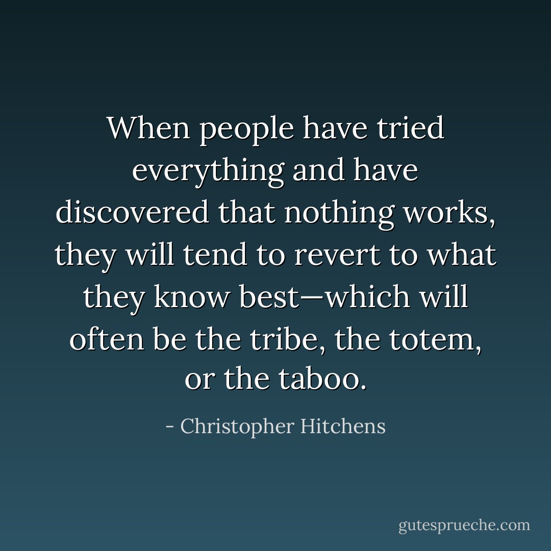 When people have tried everything and have discovered that nothing works, they will tend to revert to what they know best—which will often be the tribe, the totem, or the taboo. - Christopher Hitchens