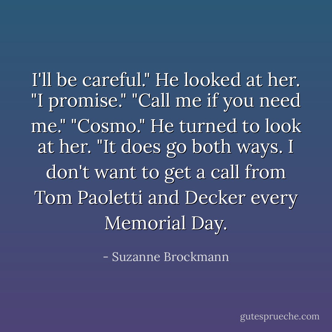 I'll be careful."<br />He looked at her.<br />"I promise."<br />"Call me if you need me."<br />"Cosmo."<br />He turned to look at her.<br />"It does go both ways. I don't want to get a call from Tom Paoletti and Decker every Memorial Day. - Suzanne Brockmann