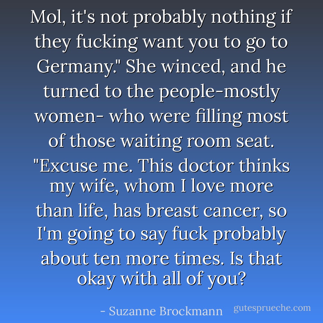 Mol, it's not probably nothing if they fucking want you to go to Germany."<br />She winced, and he turned to the people-mostly women- who were filling most of those waiting room seat.<br />"Excuse me. This doctor thinks my wife, whom I love more than life, has breast cancer, so I'm going to say fuck probably about ten more times. Is that okay with all of you? - Suzanne Brockmann