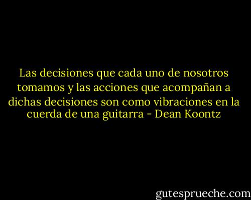 Las decisiones que cada uno de nosotros tomamos y las acciones que acompañan a dichas decisiones son como vibraciones en la cuerda de una guitarra - Dean Koontz