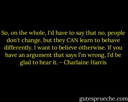 So, on the whole, I'd have to say that no, people don't change, but they CAN learn to behave differently. I want to believe otherwise. If you have an argument that says I'm wrong, I'd be glad to hear it. - Charlaine Harris