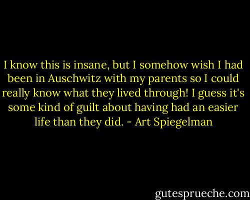 I know this is insane, but I somehow wish I had been in Auschwitz with my parents so I could really know what they lived through! I guess it's some kind of guilt about having had an easier life than they did. - Art Spiegelman
