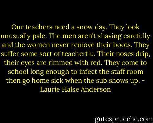 Our teachers need a snow day. They look unusually pale. The men aren't shaving carefully and the women never remove their boots. They suffer some sort of teacherflu. Their noses drip, their eyes are rimmed with red. They come to school long enough to infect the staff room then go home sick when the sub shows up. - Laurie Halse Anderson