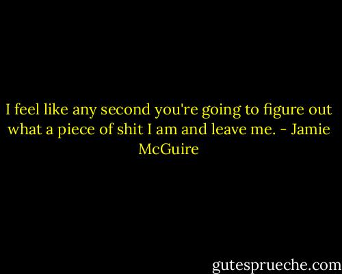 I feel like any second you're going to figure out what a piece of shit I am and leave me. - Jamie McGuire