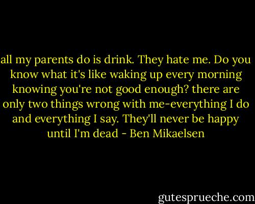 all my parents do is drink. They hate me. Do you know what it's like waking up every morning knowing you're not good enough? there are only two things wrong with me-everything I do and everything I say. They'll never be happy until I'm dead - Ben Mikaelsen
