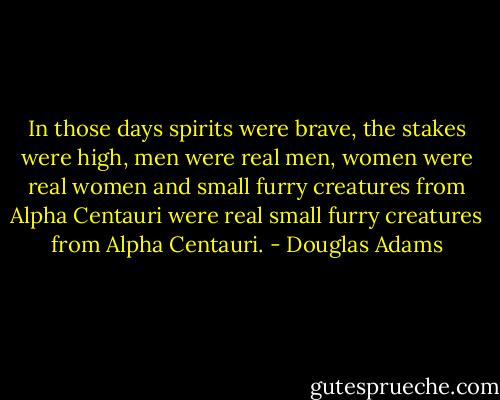 In those days spirits were brave, the stakes were high, men were real men, women were real women and small furry creatures from Alpha Centauri were real small furry creatures from Alpha Centauri. - Douglas Adams