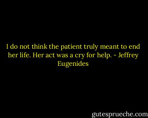 I do not think the patient truly meant to end her life. Her act was a cry for help. - Jeffrey Eugenides