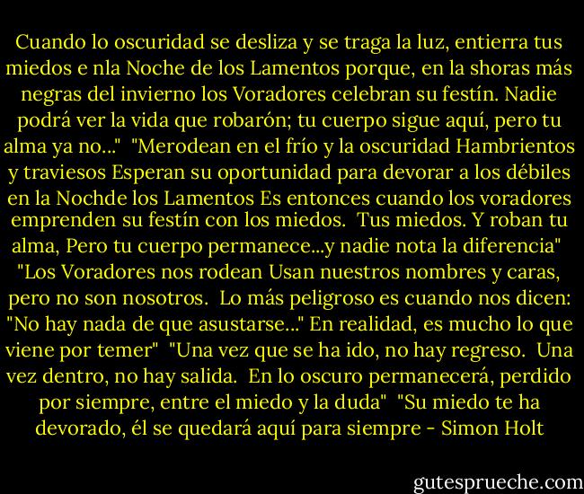 Cuando lo oscuridad se desliza y se traga la luz, entierra tus miedos e nla Noche de los Lamentos porque, en la shoras más negras del invierno los Voradores celebran su festín. Nadie podrá ver la vida que robarón; tu cuerpo sigue aquí, pero tu alma ya no..."<br /><br />"Merodean en el frío y la oscuridad<br />Hambrientos y traviesos<br />Esperan su oportunidad para devorar<br />a los débiles en la Nochde los Lamentos<br />Es entonces cuando los voradores emprenden su festín con los miedos. <br />Tus miedos. Y roban tu alma,<br />Pero tu cuerpo permanece...y nadie nota la diferencia"<br /><br />"Los Voradores nos rodean<br />Usan nuestros nombres y caras, pero no son nosotros. <br />Lo más peligroso es cuando nos dicen: "No hay nada de que asustarse..." En realidad, es mucho lo que viene por temer"<br /><br />"Una vez que se ha ido, no hay regreso. <br />Una vez dentro, no hay salida. <br />En lo oscuro permanecerá, perdido por siempre, entre el miedo y la duda"<br /><br />"Su miedo te ha devorado, él se quedará aquí para siempre - Simon Holt