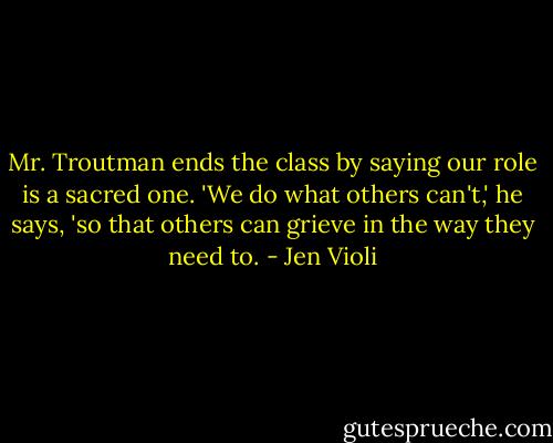 Mr. Troutman ends the class by saying our role is a sacred one. 'We do what others can't,' he says, 'so that others can grieve in the way they need to. - Jen Violi
