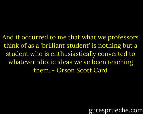 And it occurred to me that what we professors think of as a 'brilliant student' is nothing but a student who is enthusiastically converted to whatever idiotic ideas we've been teaching them. - Orson Scott Card
