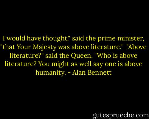 I would have thought," said the prime minister, "that Your Majesty was above literature." <br />"Above literature?" said the Queen. "Who is above literature? You might as well say one is above humanity. - Alan Bennett