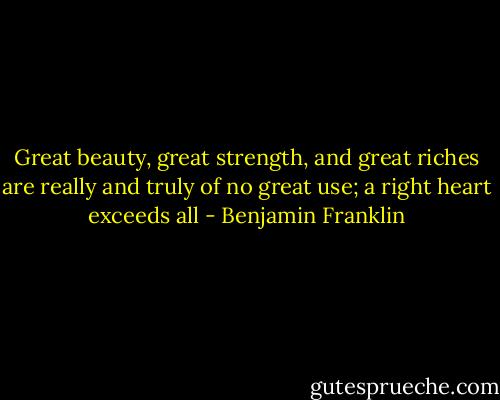 Great beauty, great strength, and great riches are really and truly of no great use; a right heart exceeds all - Benjamin Franklin