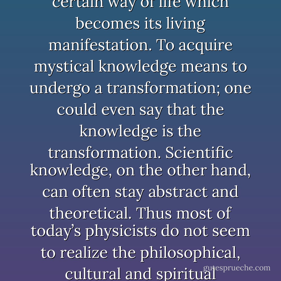 In mysticism, knowledge cannot be separated from a certain way of life which becomes its living manifestation. To acquire mystical knowledge means to undergo a transformation; one could even say that the knowledge is the transformation. Scientific knowledge, on the other hand, can often stay abstract and theoretical. Thus most of today’s physicists do not seem to realize the philosophical, cultural and spiritual implications of their theories. - Lois McMaster Bujold