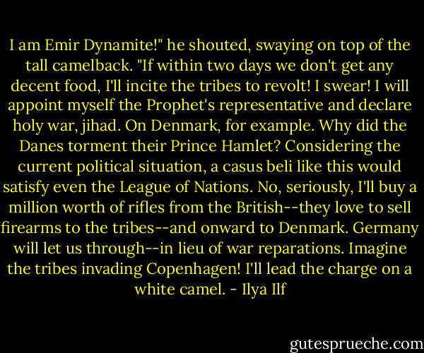 I am Emir Dynamite!" he shouted, swaying on top of the tall camelback. "If within two days we don't get any decent food, I'll incite the tribes to revolt! I swear! I will appoint myself the Prophet's representative and declare holy war, jihad. On Denmark, for example. Why did the Danes torment their Prince Hamlet? Considering the current political situation, a casus beli like this would satisfy even the League of Nations. No, seriously, I'll buy a million worth of rifles from the British--they love to sell firearms to the tribes--and onward to Denmark. Germany will let us through--in lieu of war reparations. Imagine the tribes invading Copenhagen! I'll lead the charge on a white camel. - Ilya Ilf