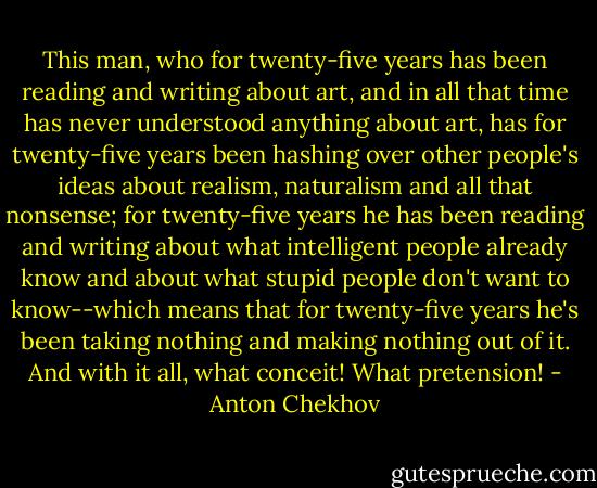 This man, who for twenty-five years has been reading and writing about art, and in all that time has never understood anything about art, has for twenty-five years been hashing over other people's ideas about realism, naturalism and all that nonsense; for twenty-five years he has been reading and writing about what intelligent people already know and about what stupid people don't want to know--which means that for twenty-five years he's been taking nothing and making nothing out of it. And with it all, what conceit! What pretension! - Anton Chekhov