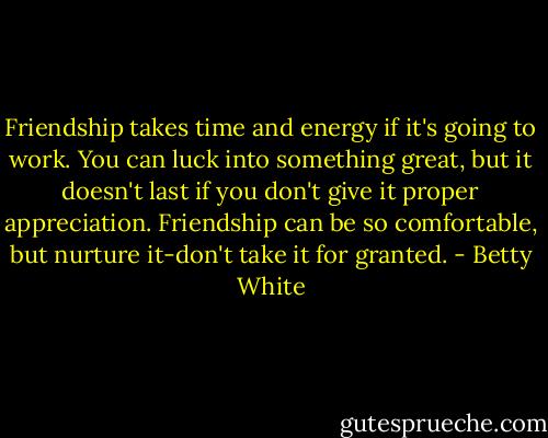 Friendship takes time and energy if it's going to work. You can luck into something great, but it doesn't last if you don't give it proper appreciation. Friendship can be so comfortable, but nurture it-don't take it for granted. - Betty White