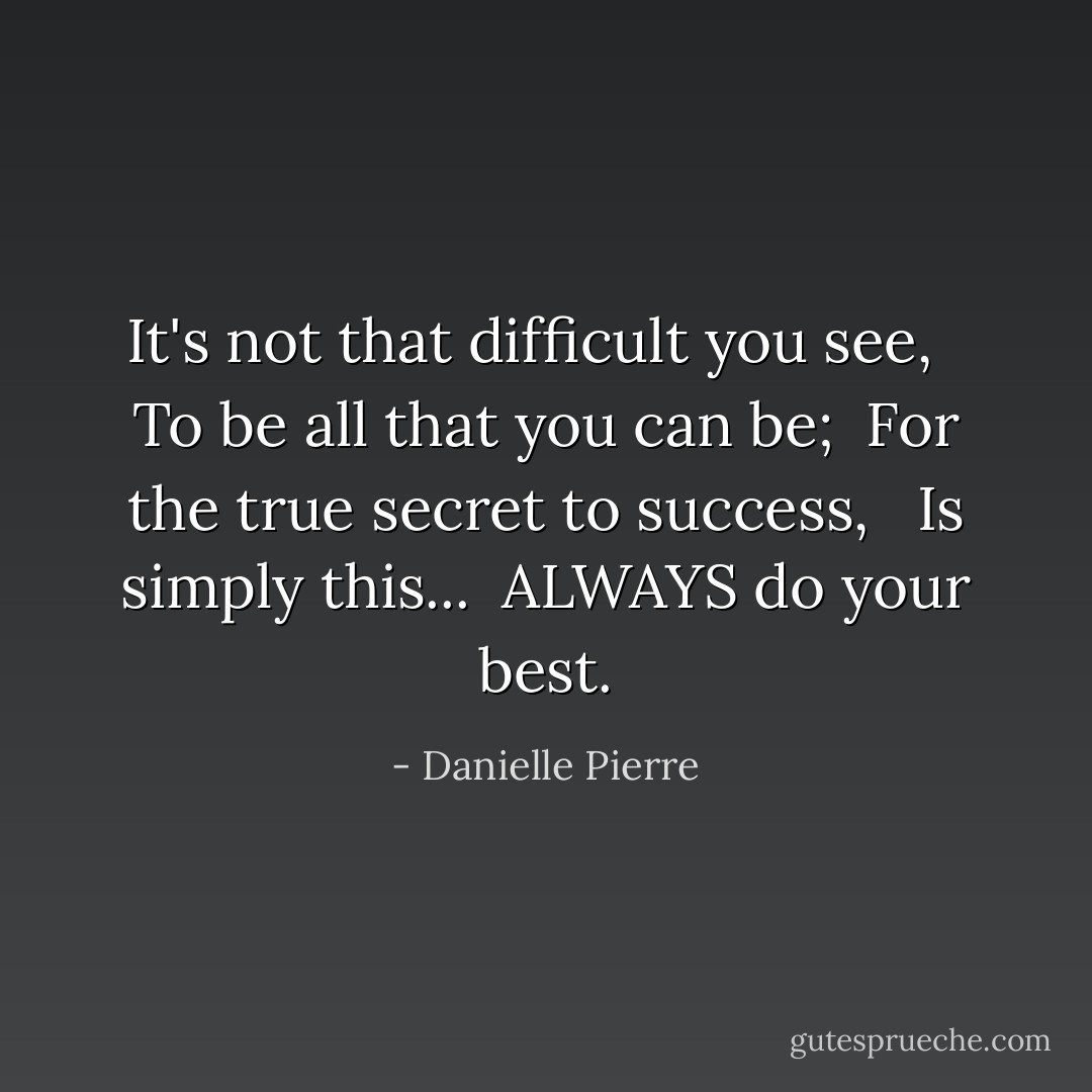It's not that difficult you see, <br /><br />To be all that you can be;<br /><br />For the true secret to success, <br /><br />Is simply this...<br /><br />ALWAYS do your best. - Danielle Pierre