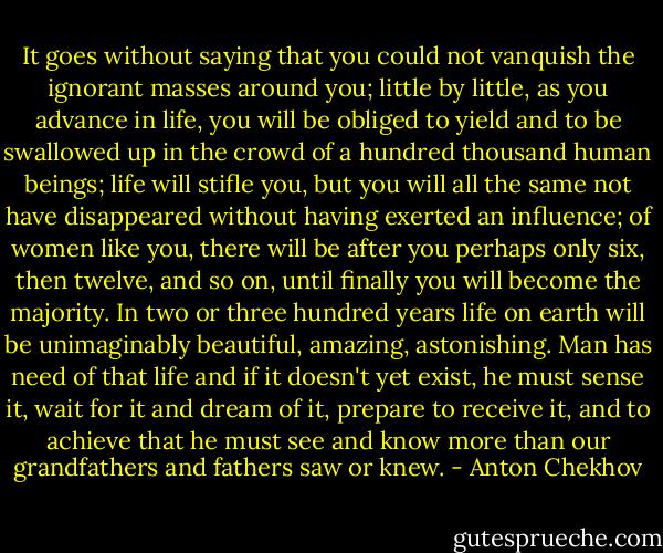 It goes without saying that you could not vanquish the ignorant masses around you; little by little, as you advance in life, you will be obliged to yield and to be swallowed up in the crowd of a hundred thousand human beings; life will stifle you, but you will all the same not have disappeared without having exerted an influence; of women like you, there will be after you perhaps only six, then twelve, and so on, until finally you will become the majority. In two or three hundred years life on earth will be unimaginably beautiful, amazing, astonishing. Man has need of that life and if it doesn't yet exist, he must sense it, wait for it and dream of it, prepare to receive it, and to achieve that he must see and know more than our grandfathers and fathers saw or knew. - Anton Chekhov