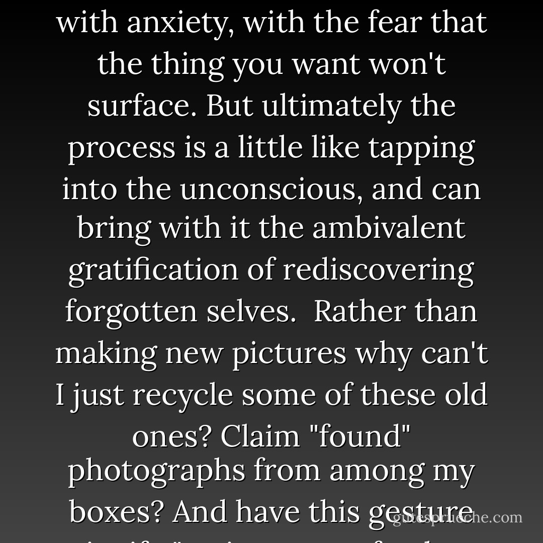 Dipping into the archive is always an interesting, if sometimes unsettling, proposition. It often begins with anxiety, with the fear that the thing you want won't surface. But ultimately the process is a little like tapping into the unconscious, and can bring with it the ambivalent gratification of rediscovering forgotten selves.<br /><br />Rather than making new pictures why can't I just recycle some of these old ones? Claim "found" photographs from among my boxes? And have this gesture signify "resistance to further production/consumption"? (96) - Moyra Davey