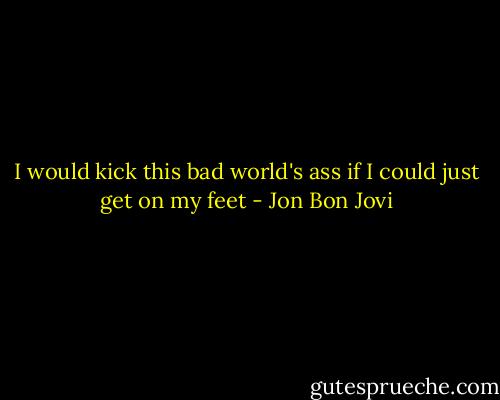 I would kick this bad world's ass if I could just get on my feet - Jon Bon Jovi