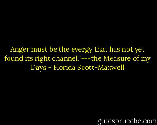 Anger must be the evergy that has not yet found its right channel."---the Measure of my Days - Florida Scott-Maxwell