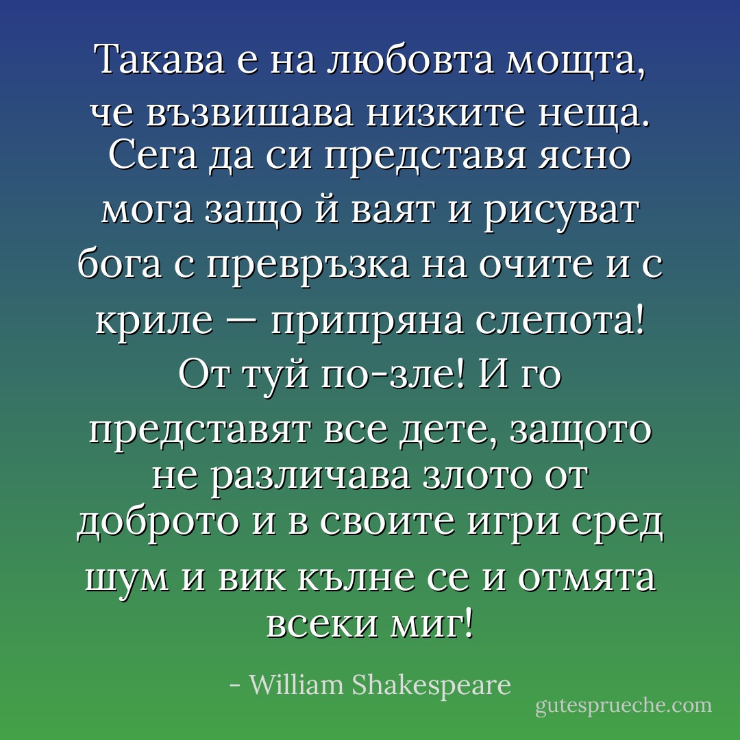 Такава е на любовта мощта,<br />че възвишава низките неща.<br />Сега да си представя ясно мога<br />защо й ваят и рисуват бога<br />с превръзка на очите и с криле —<br />припряна слепота! От туй по-зле!<br />И го представят все дете, защото<br />не различава злото от доброто<br />и в своите игри сред шум и вик<br />кълне се и отмята всеки миг! - William Shakespeare