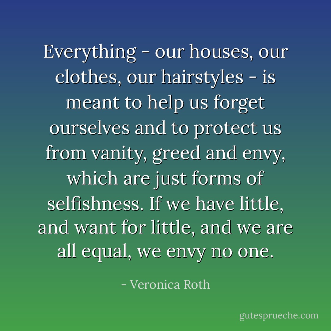 Everything - our houses, our clothes, our hairstyles - is meant to help us forget ourselves and to protect us from vanity, greed and envy, which are just forms of selfishness. If we have little, and want for little, and we are all equal, we envy no one. - Veronica Roth