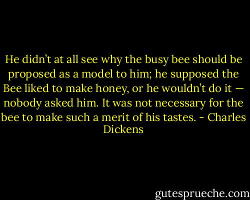 He didn’t at all see why the busy bee should be proposed as a model to him; he supposed the Bee liked to make honey, or he wouldn’t do it — nobody asked him. It was not necessary for the bee to make such a merit of his tastes. - Charles Dickens