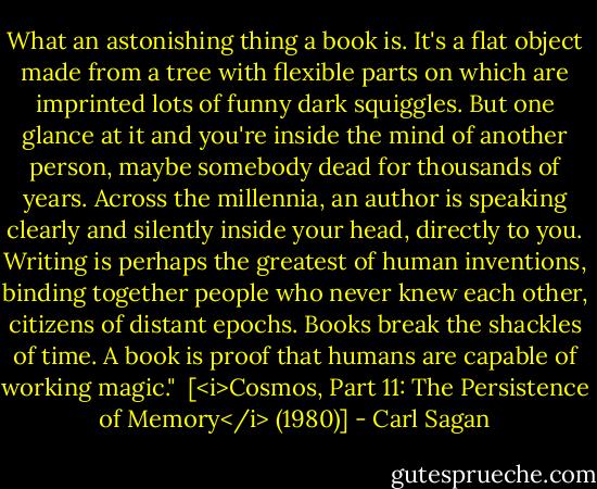 What an astonishing thing a book is. It's a flat object made from a tree with flexible parts on which are imprinted lots of funny dark squiggles. But one glance at it and you're inside the mind of another person, maybe somebody dead for thousands of years. Across the millennia, an author is speaking clearly and silently inside your head, directly to you. Writing is perhaps the greatest of human inventions, binding together people who never knew each other, citizens of distant epochs. Books break the shackles of time. A book is proof that humans are capable of working magic."<br /><br />[<i>Cosmos, Part 11: The Persistence of Memory</i> (1980)] - Carl Sagan
