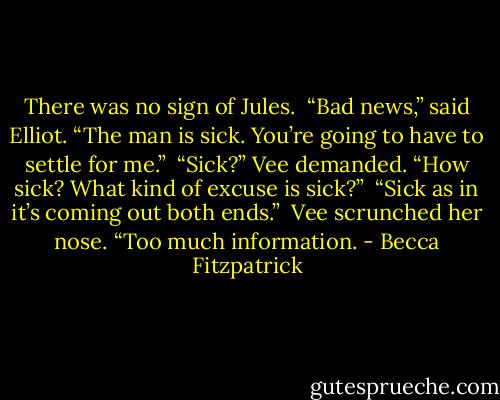 There was no sign of Jules.<br /><br />“Bad news,” said Elliot. “The man is sick. You’re going to have to settle for me.”<br /><br />“Sick?” Vee demanded. “How sick? What kind of excuse is sick?”<br /><br />“Sick as in it’s coming out both ends.”<br /><br />Vee scrunched her nose. “Too much information. - Becca Fitzpatrick