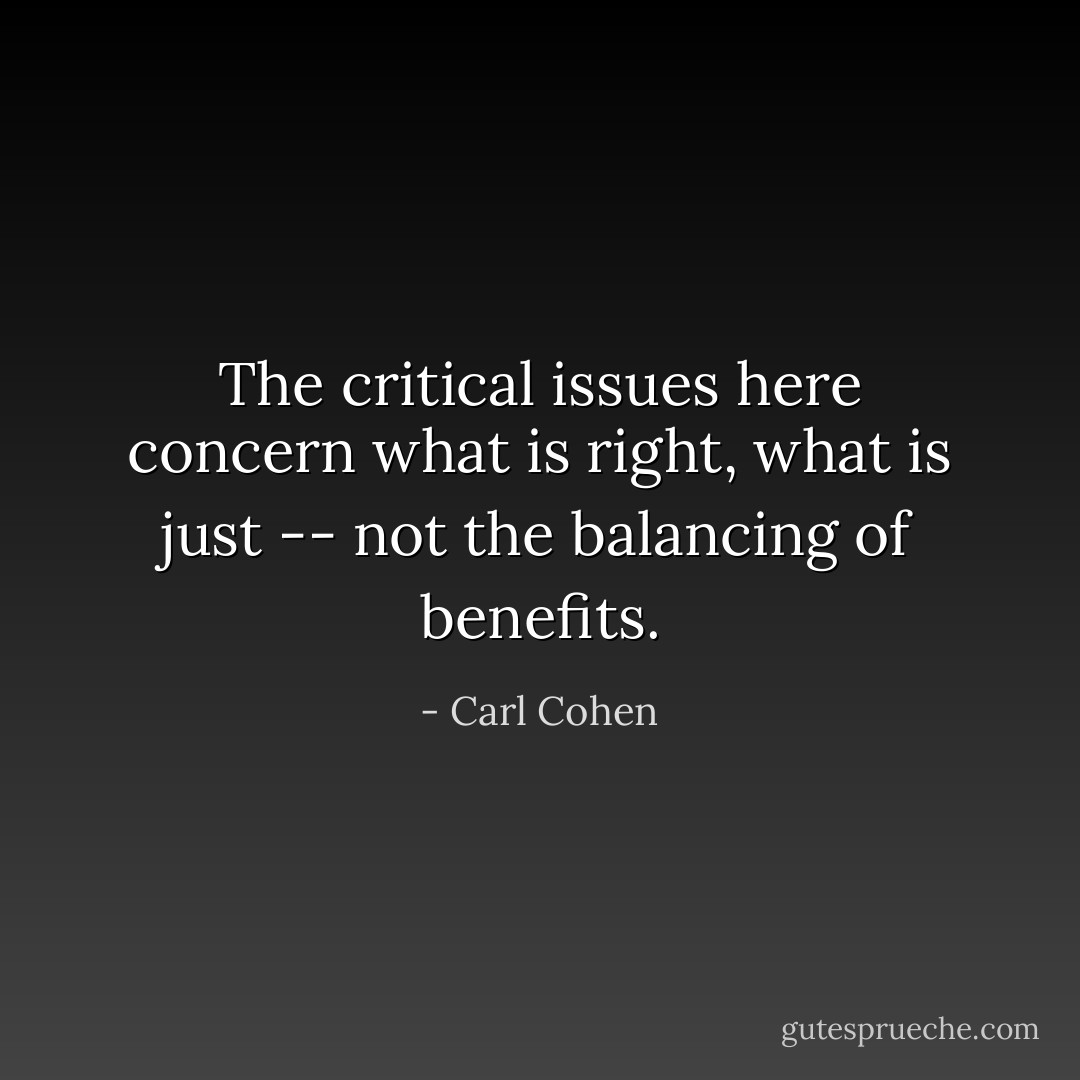 The critical issues here concern what is right, what is just -- not the balancing of benefits. - Carl Cohen